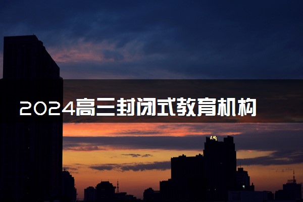 2024高三封闭式教育机构有哪些 什么机构值得报
