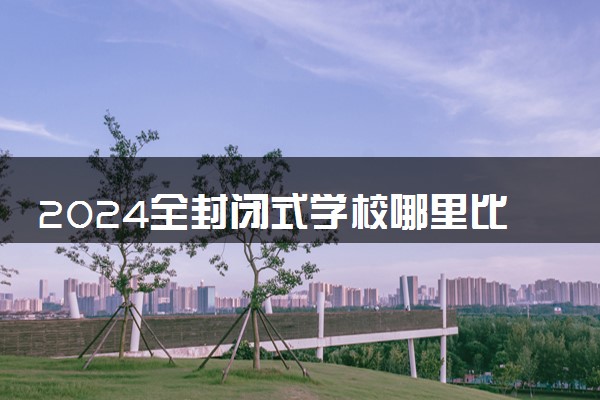 2024全封闭式学校哪里比较好 选择时需要考虑什么