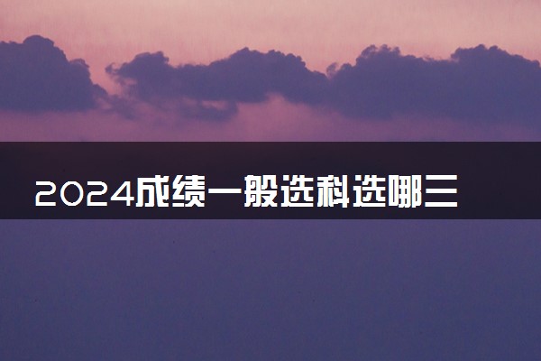 2024成绩一般选科选哪三科比较好 怎么选科吃香