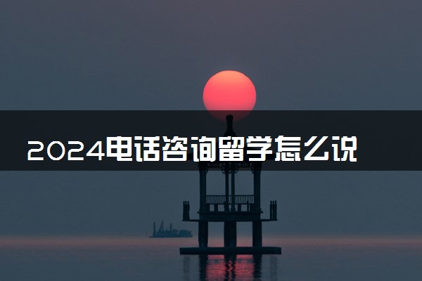 2024电话咨询留学怎么说 一般询问哪些问题