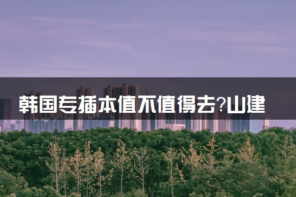 韩国专插本值不值得去？山建大告诉你背后真相！