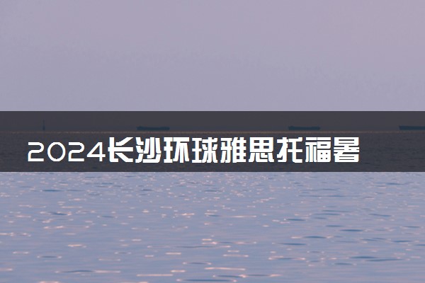 2024长沙环球雅思托福暑假班招生中