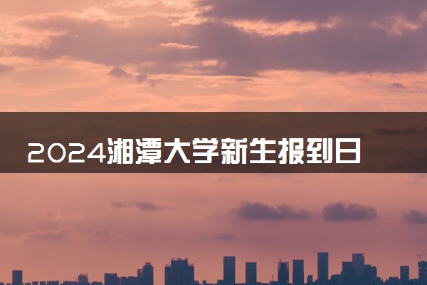 2024湘潭大学新生报到日期 大一入学时间是几号
