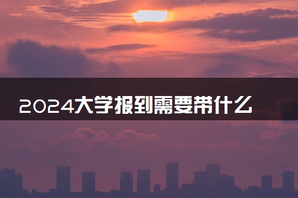 2024大学报到需要带什么东西 需要注意什么