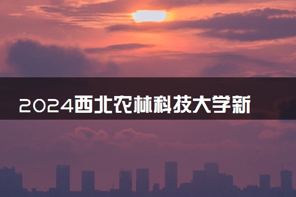 2024西北农林科技大学新生报到时间及入学须知 哪天开学