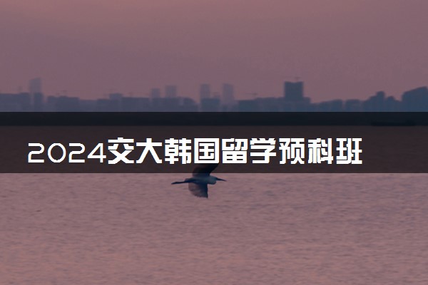 2024交大韩国留学预科班招生要求是什么 好进吗