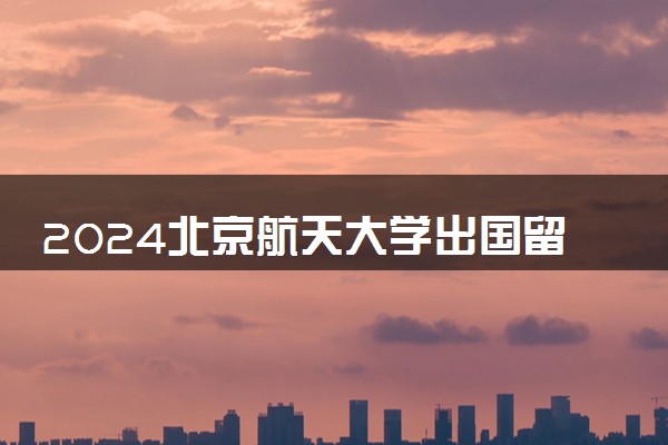 2024北京航天大学出国留学费用高吗 值得去吗