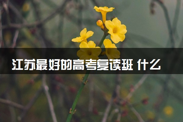 江苏最好的高考复读班 什么复读学校靠谱值得选