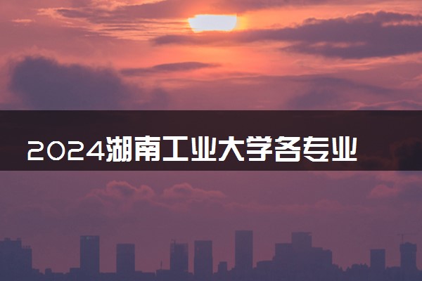 2024湖南工业大学各专业考研分数线一览表 历年复试线汇总