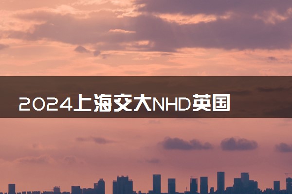 2024上海交大NHD英国高等教育含金量如何 值得选择吗