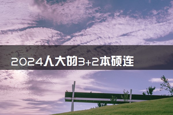 2024人大的3+2本硕连读如何 含金量高吗