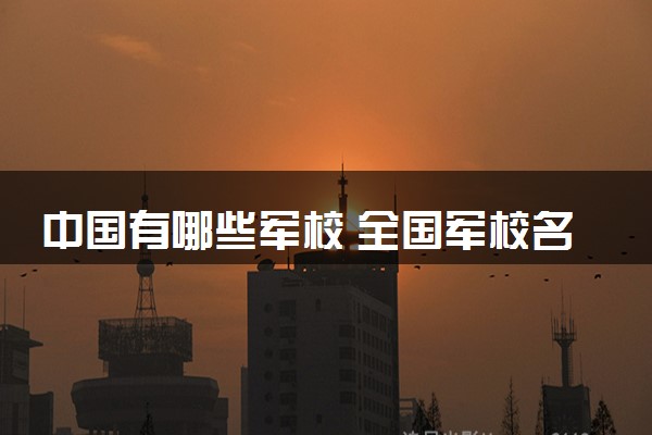 中国有哪些军校 全国军校名单一览表
