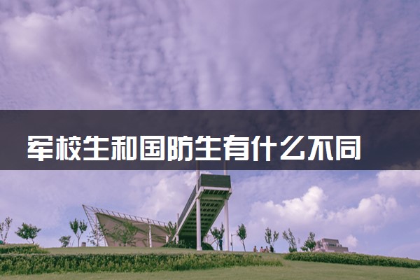 军校生和国防生有什么不同 有哪些区别