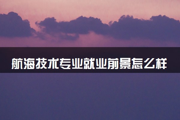 航海技术专业就业前景怎么样 主要从事什么工作