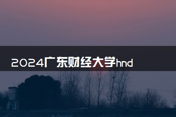 2024广东财经大学hnd项目好不好 毕业拿什么文凭