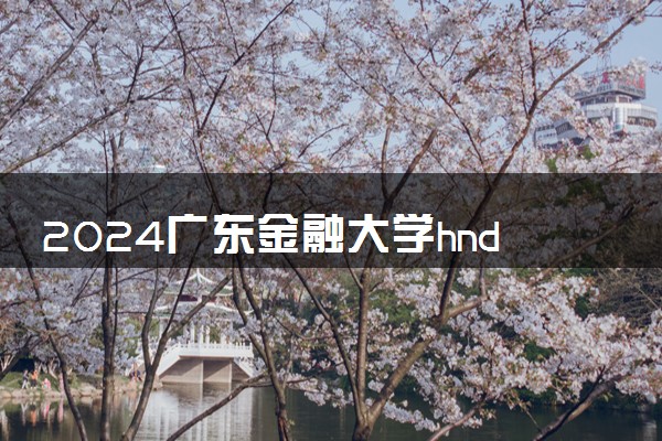 2024广东金融大学hnd项目值得读吗 有什么办学优势