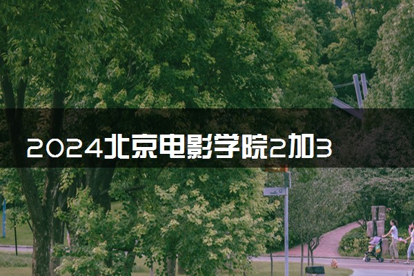 2024北京电影学院2加3项目介绍 为什么推荐选择
