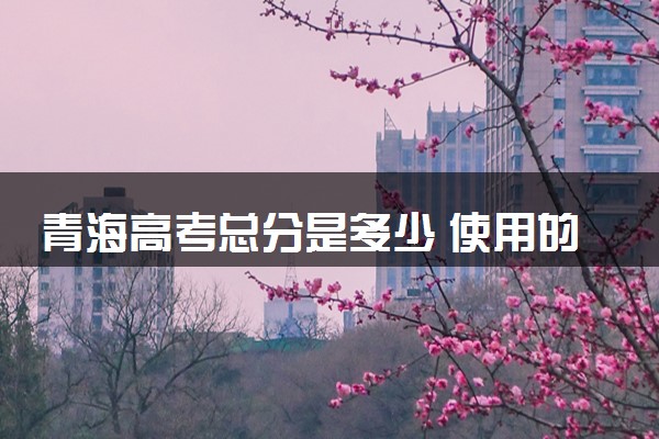 青海高考总分是多少 使用的什么卷