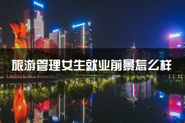 旅游管理女生就业前景怎么样 可以从事哪些工作