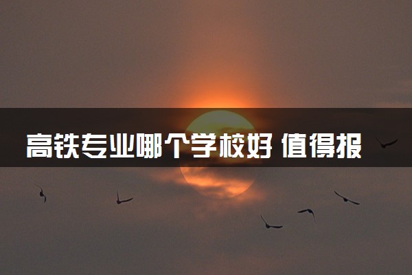 高铁专业哪个学校好 值得报考的院校推荐