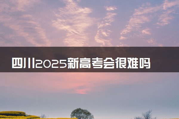 四川2025新高考会很难吗 如何选科