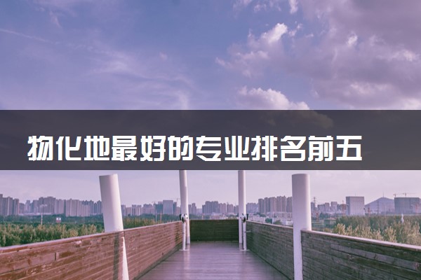 物化地最好的专业排名前五 哪些专业好就业