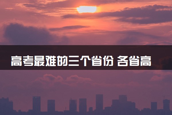 高考最难的三个省份 各省高考难度排名