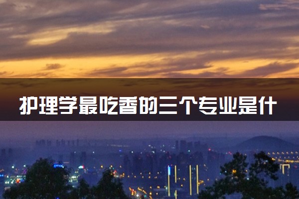 护理学最吃香的三个专业是什么 就业前景如何