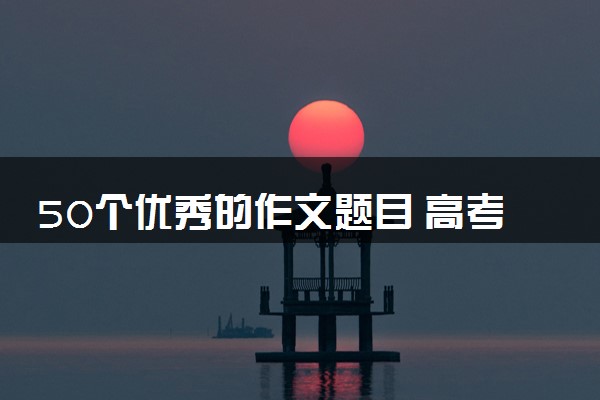 50个优秀的作文题目 高考作文题目整理
