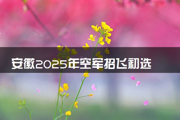 安徽2025年空军招飞初选体检时间 几月几号开始