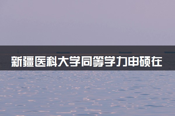 新疆医科大学同等学力申硕在职研究生招生简章