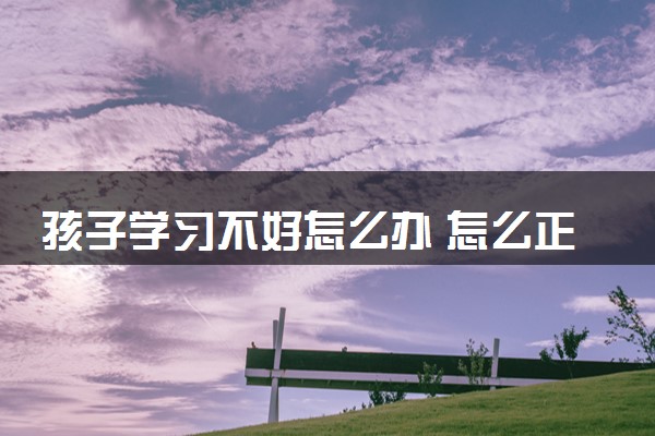 孩子学习不好怎么办 怎么正确引导孩子