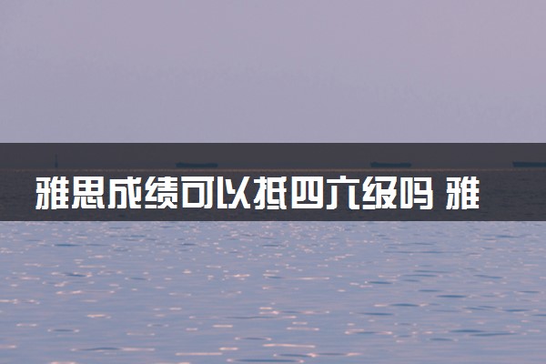 雅思成绩可以抵四六级吗 雅思多少分及格