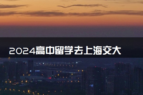 2024高中留学去上海交大美国留学好吗 容易吗