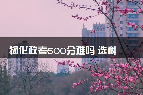 物化政考600分难吗 选科组合有什么优缺点