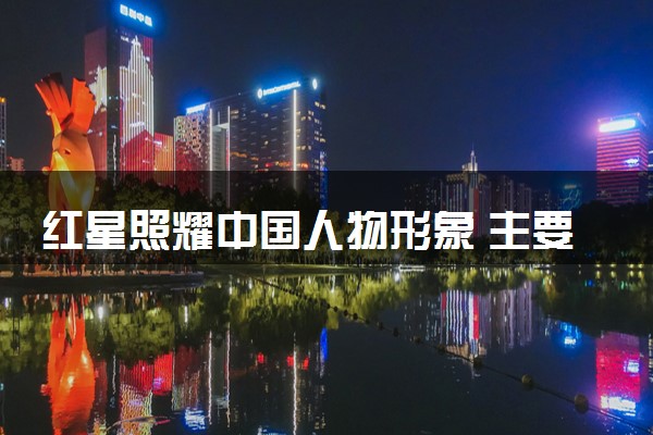 红星照耀中国人物形象 主要人物事迹有哪些
