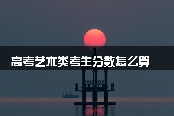 高考艺术类考生分数怎么算 多少分上本科