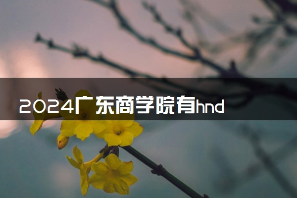 2024广东商学院有hnd项目吗 办学特色是什么