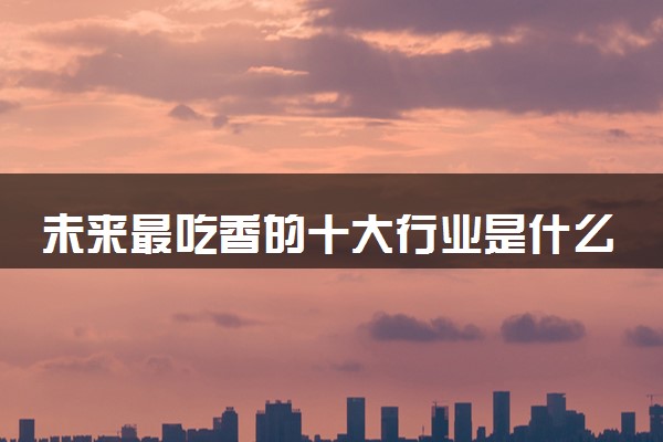 未来最吃香的十大行业是什么 哪些专业好就业