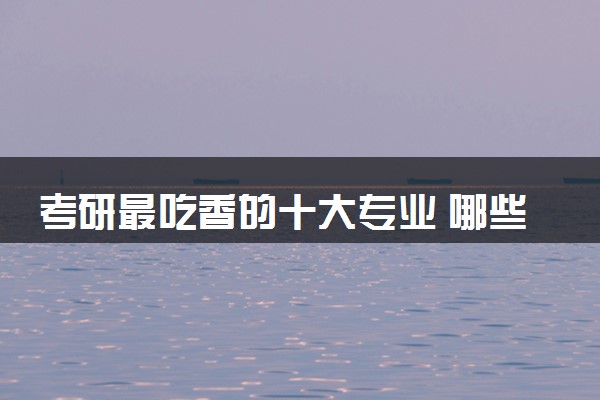 考研最吃香的十大专业 哪些专业好就业