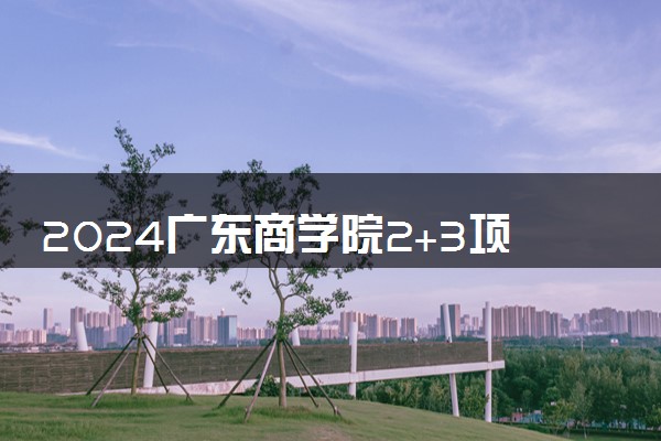 2024广东商学院2+3项目好吗 含金量咋样