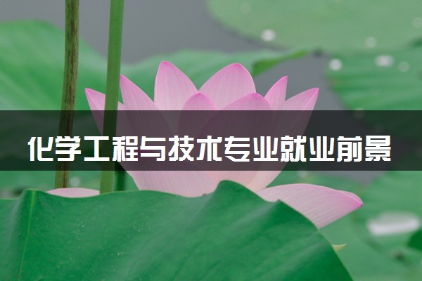 化学工程与技术专业就业前景好吗 就业方向是什么