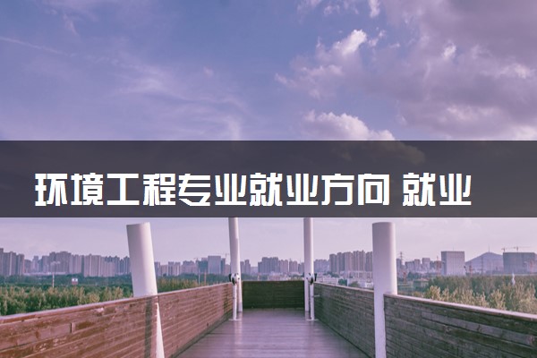 环境工程专业就业方向 就业前景好不好
