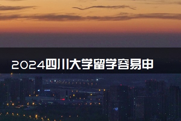 2024四川大学留学容易申请吗 值得去读吗