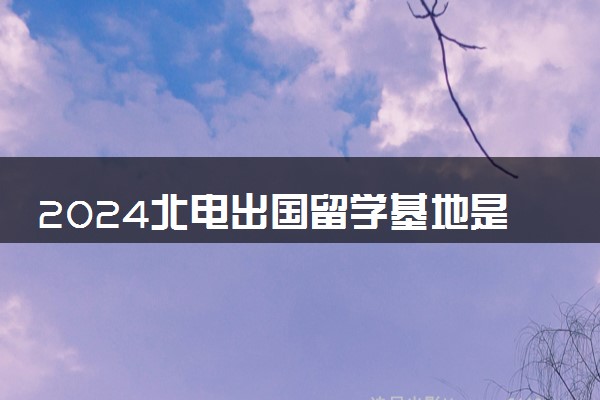 2024北电出国留学基地是干什么的 需要出国吗