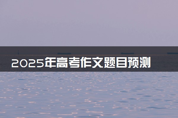 2025年高考作文题目预测 如何写出高分作文