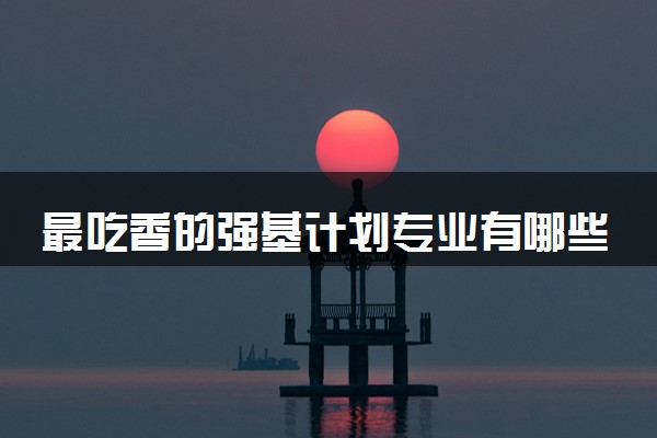 最吃香的强基计划专业有哪些 怎么选专业