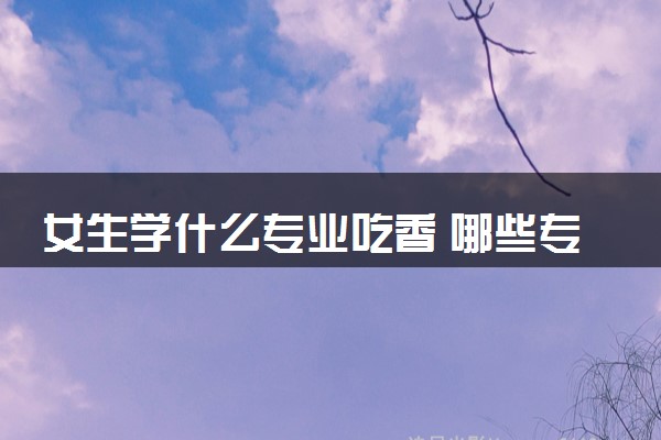 女生学什么专业吃香 哪些专业前景好