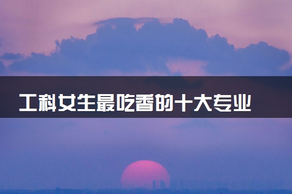 工科女生最吃香的十大专业 什么专业就业率高