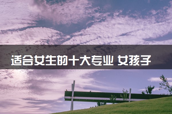 适合女生的十大专业 女孩子学什么专业好